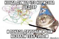 когда думал что норисова шедевр и показа другонам и они назвали тебя тупым