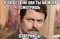 я чювствую как ты на меня смотришь отвернись!