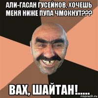 али-гасан гусейнов, хочешь меня ниже пупа чмокнут??? вах, шайтан!.....