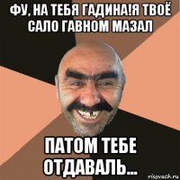 фу, на тебя гадина!я твоё сало гавном мазал патом тебе отдаваль...