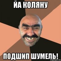 йа коляну подшип шумель!