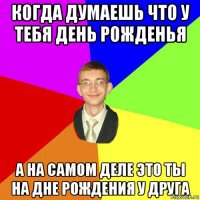 когда думаешь что у тебя день рожденья а на самом деле это ты на дне рождения у друга