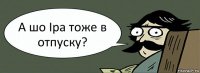 А шо Іра тоже в отпуску?