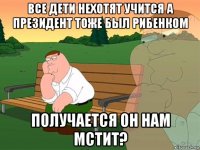 все дети нехотят учится а президент тоже был рибенком получается он нам мстит?