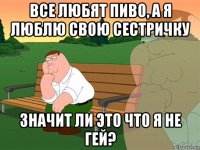 все любят пиво, а я люблю свою сестричку значит ли это что я не гей?