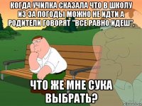 когда училка сказала что в школу из за погоды можно не идти а родители говорят "все равно идеш", что же мне сука выбрать?