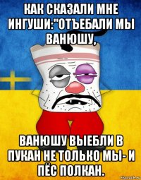 как сказали мне ингуши:"отъебали мы ванюшу, ванюшу выебли в пукан не только мы- и пёс полкан.