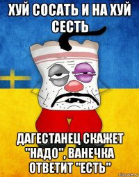 хуй сосать и на хуй сесть дагестанец скажет "надо", ванечка ответит "есть"