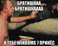 братишкаа братишкаааа я тебе windoms 7 принёс