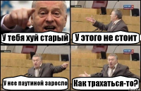 У тебя хуй старый У этого не стоит У нее паутиной заросло Как трахаться-то?