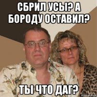 сбрил усы? а бороду оставил? ты что даг?