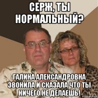 серж, ты нормальный? галина александровна звонила и сказала что ты ничего не делаешь!