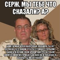 серж, мы тебе что сказали? а? нам галина александровна звонила ты не делаешь д/з давай что ты стоишь столбом? садись и делай свои уроки, завтра за тобой никита никитич приедет на audi r8 и поедешь в школу, ты меня понял?