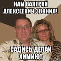 нам валерий алексеевич звонил! садись делай химию!