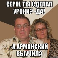 серж, ты сделал уроки? -да! -а армянский выучил?