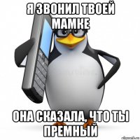 я звонил твоей мамке она сказала, что ты премный