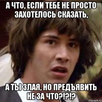 а что, если тебе не просто захотелось сказать, а ты злая, но предъявить не за что?!?!?