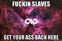 fuckin slaves get your ass back here