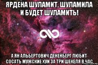 ярдена шуламит, шуламила и будет шуламить! а ян альбертович дененберг любит сосать мужские хуи за три шекеля в час