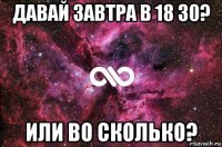 давай завтра в 18 30? или во сколько?