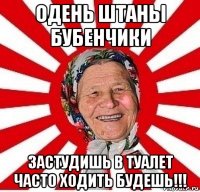 одень штаны бубенчики застудишь в туалет часто ходить будешь!!!