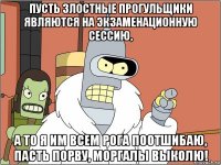 пусть злостные прогульщики являются на экзаменационную сессию, а то я им всем рога поотшибаю, пасть порву, моргалы выколю!