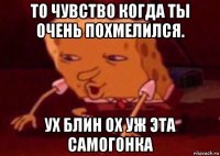 то чувство когда ты очень похмелился. ух блин ох уж эта самогонка