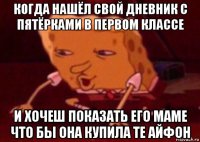 когда нашёл свой дневник с пятёрками в первом классе и хочеш показать его маме что бы она купила те айфон