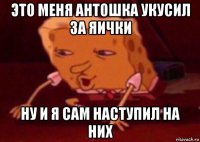 это меня антошка укусил за яички ну и я сам наступил на них