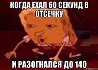 когда ехал 60 секунд в отсечку и разогнался до 140