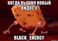 когда вышил новый видос у black_energy