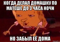 когда делал домашку по матеше до 3 часа ночи но забыл её дома