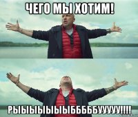 чего мы хотим! рыыыыыыыбббббууууу!!!!