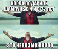 когда подарили шампунь в 4 и в 22 лет -это невозможнооо