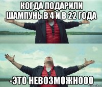 когда подарили шампунь в 4 и в 22 года -это невозможнооо