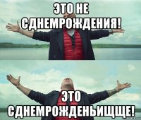 это не сднемрождения! это сднемрожденьищще!