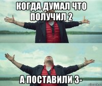 когда думал что получил 2 а поставили 3-