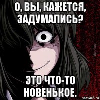 о, вы, кажется, задумались? это что-то новенькое.