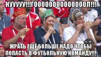 нууууу!!!гоооооооооооооол!!! жрать ещё больше надо чтобы попасть в футбольную команду!!!