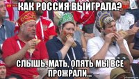 как россия выиграла? слышь, мать, опять мы все прожрали...