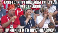 таже если тут индейцы тут есть кто то грецкий ну или кто то жрёт шавуху