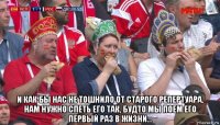  и как бы нас не тошнило от старого репертуара, нам нужно спеть его так, будто мы поем его первый раз в жизни...