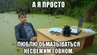 а я просто люблю обмазываться несвежим говном.