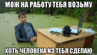 мож на работу тебя возьму хоть человека из тебя сделаю