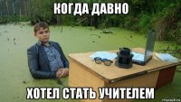 когда давно хотел стать учителем