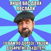 якшо вас двох послали то вам по дорозі - разом добиратись будете!!!