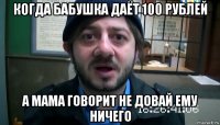 когда бабушка даёт 100 рублей а мама говорит не довай ему ничего