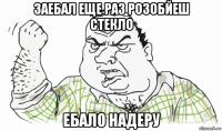 заебал еще раз розобйеш стекло ебало надеру