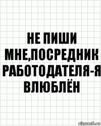 Не пиши мне,посредник работодателя-я влюблён