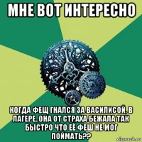 мне вот интересно когда фещ гнался за василисой, в лагере..она от страха бежала так быстро что её феш не мог поймать??